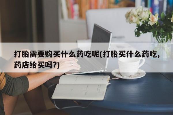 伊宁市私人打胎药打胎需要购买什么药吃呢(打胎买什么药吃,药店给买吗?)
